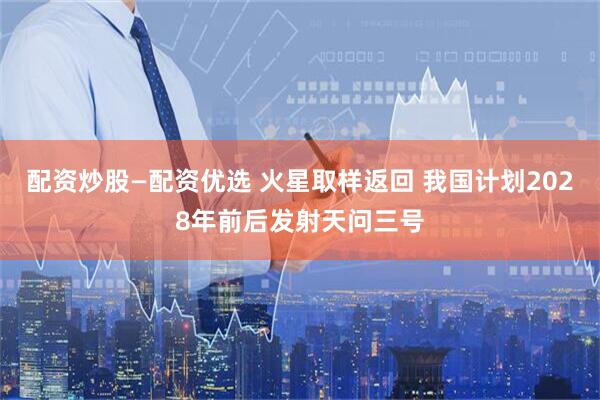 配资炒股—配资优选 火星取样返回 我国计划2028年前后发射天问三号