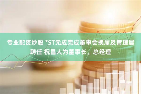 专业配资炒股 *ST元成完成董事会换届及管理层聘任 祝昌人为董事长、总经理