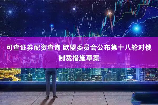可查证券配资查询 欧盟委员会公布第十八轮对俄制裁措施草案