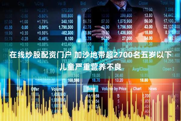在线炒股配资门户 加沙地带超2700名五岁以下儿童严重营养不良