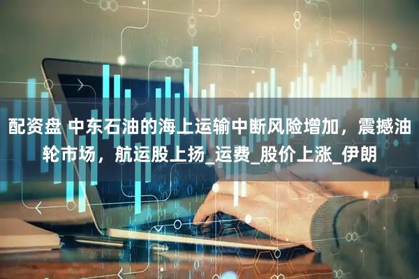 配资盘 中东石油的海上运输中断风险增加，震撼油轮市场，航运股上扬_运费_股价上涨_伊朗