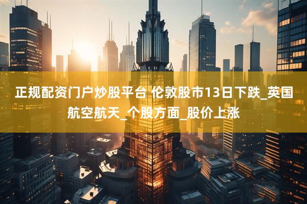 正规配资门户炒股平台 伦敦股市13日下跌_英国航空航天_个股方面_股价上涨