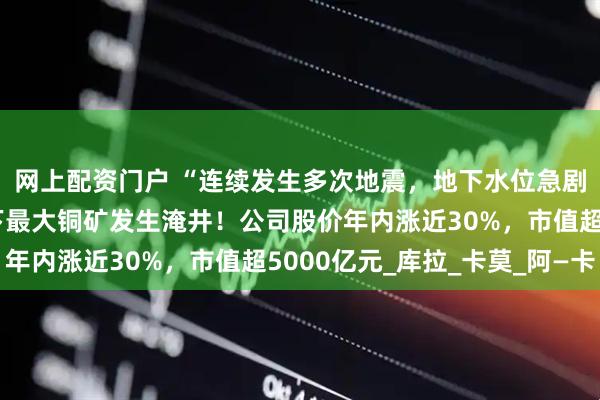 网上配资门户 “连续发生多次地震，地下水位急剧上升”，紫金矿业旗下最大铜矿发生淹井！公司股价年内涨近30%，市值超5000亿元_库拉_卡莫_阿—卡
