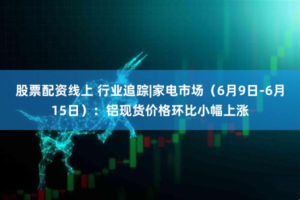 股票配资线上 行业追踪|家电市场（6月9日-6月15日）：铝现货价格环比小幅上涨