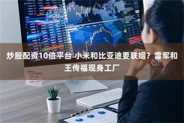 炒股配资10倍平台 小米和比亚迪要联姻？雷军和王传福现身工厂