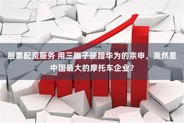 股票配资服务 用三蹦子硬蹭华为的宗申，竟然是中国最大的摩托车企业？