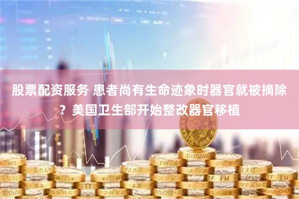 股票配资服务 患者尚有生命迹象时器官就被摘除？美国卫生部开始整改器官移植