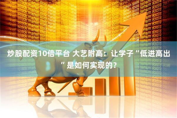 炒股配资10倍平台 大艺附高：让学子“低进高出”是如何实现的？