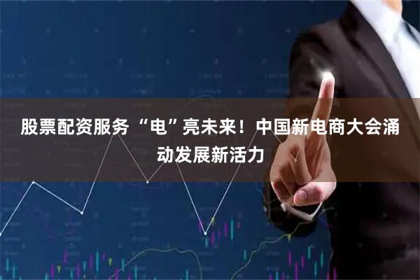 股票配资服务 “电”亮未来！中国新电商大会涌动发展新活力