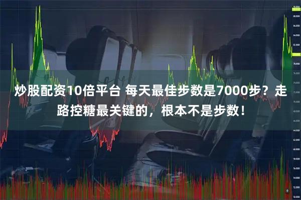 炒股配资10倍平台 每天最佳步数是7000步？走路控糖最关键的，根本不是步数！