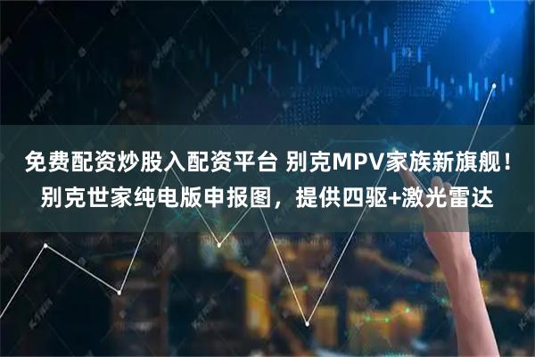 免费配资炒股入配资平台 别克MPV家族新旗舰！别克世家纯电版申报图，提供四驱+激光雷达