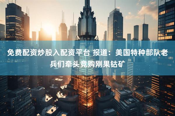 免费配资炒股入配资平台 报道：美国特种部队老兵们牵头竞购刚果钴矿