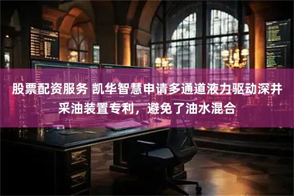 股票配资服务 凯华智慧申请多通道液力驱动深井采油装置专利，避免了油水混合