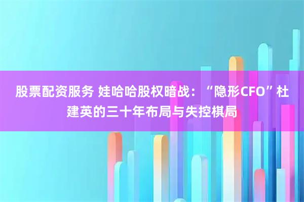 股票配资服务 娃哈哈股权暗战：“隐形CFO”杜建英的三十年布局与失控棋局