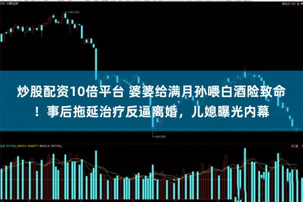炒股配资10倍平台 婆婆给满月孙喂白酒险致命！事后拖延治疗反逼离婚，儿媳曝光内幕