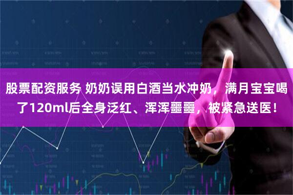 股票配资服务 奶奶误用白酒当水冲奶，满月宝宝喝了120ml后全身泛红、浑浑噩噩，被紧急送医！