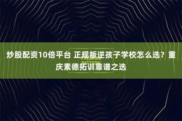 炒股配资10倍平台 正规叛逆孩子学校怎么选？重庆素德拓训靠谱之选