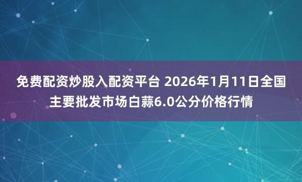 免费配资炒股入配资平台 2026年1月11日全国主要批发市场白蒜6.0公分价格行情
