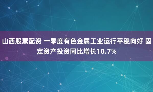 山西股票配资 一季度有色金属工业运行平稳向好 固定资产投资同比增长10.7%