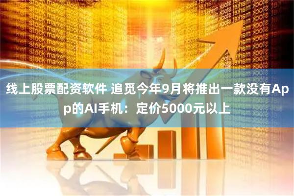 线上股票配资软件 追觅今年9月将推出一款没有App的AI手机：定价5000元以上