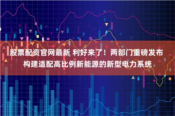 股票配资官网最新 利好来了！两部门重磅发布 构建适配高比例新能源的新型电力系统