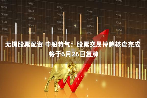 无锡股票配资 中船特气：股票交易停牌核查完成 将于6月26日复牌