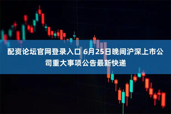 配资论坛官网登录入口 6月25日晚间沪深上市公司重大事项公告最新快递