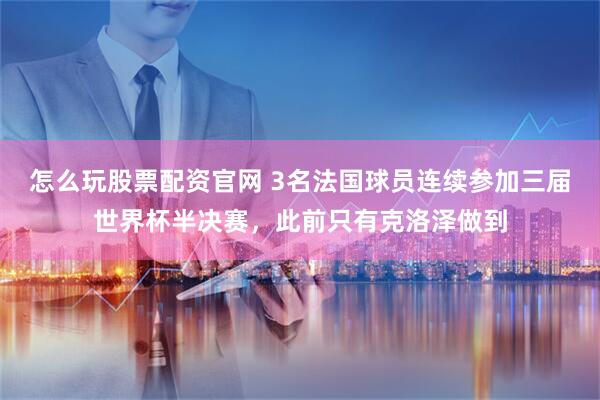 怎么玩股票配资官网 3名法国球员连续参加三届世界杯半决赛，此前只有克洛泽做到