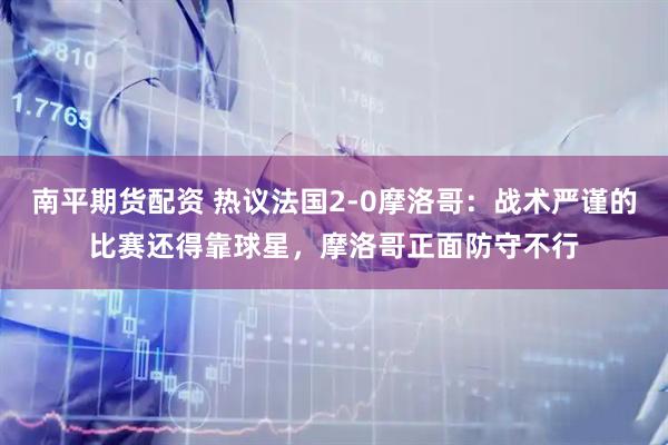 南平期货配资 热议法国2-0摩洛哥：战术严谨的比赛还得靠球星，摩洛哥正面防守不行