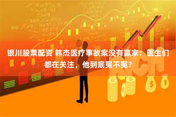 银川股票配资 韩杰医疗事故案没有赢家：医生们都在关注，他到底冤不冤？