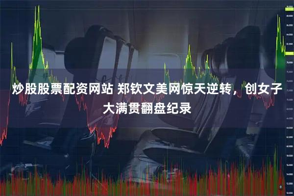炒股股票配资网站 郑钦文美网惊天逆转，创女子大满贯翻盘纪录