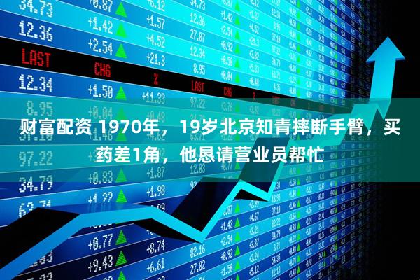 财富配资 1970年，19岁北京知青摔断手臂，买药差1角，他恳请营业员帮忙
