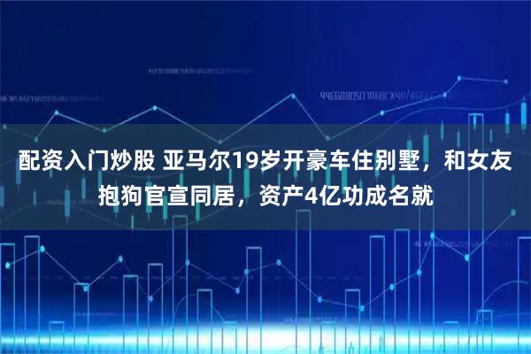 配资入门炒股 亚马尔19岁开豪车住别墅，和女友抱狗官宣同居，资产4亿功成名就