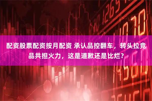 配资股票配资按月配资 承认品控翻车，转头拉竞品共担火力，这是道歉还是比烂？